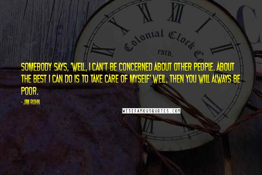 Jim Rohn Quotes: Somebody says, 'Well, I can't be concerned about other people. About the best I can do is to take care of myself' Well, then you will always be poor.