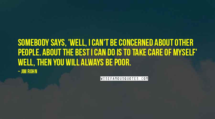 Jim Rohn Quotes: Somebody says, 'Well, I can't be concerned about other people. About the best I can do is to take care of myself' Well, then you will always be poor.