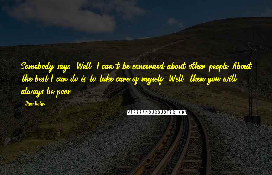 Jim Rohn Quotes: Somebody says, 'Well, I can't be concerned about other people. About the best I can do is to take care of myself' Well, then you will always be poor.