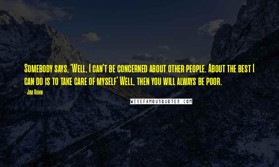 Jim Rohn Quotes: Somebody says, 'Well, I can't be concerned about other people. About the best I can do is to take care of myself' Well, then you will always be poor.