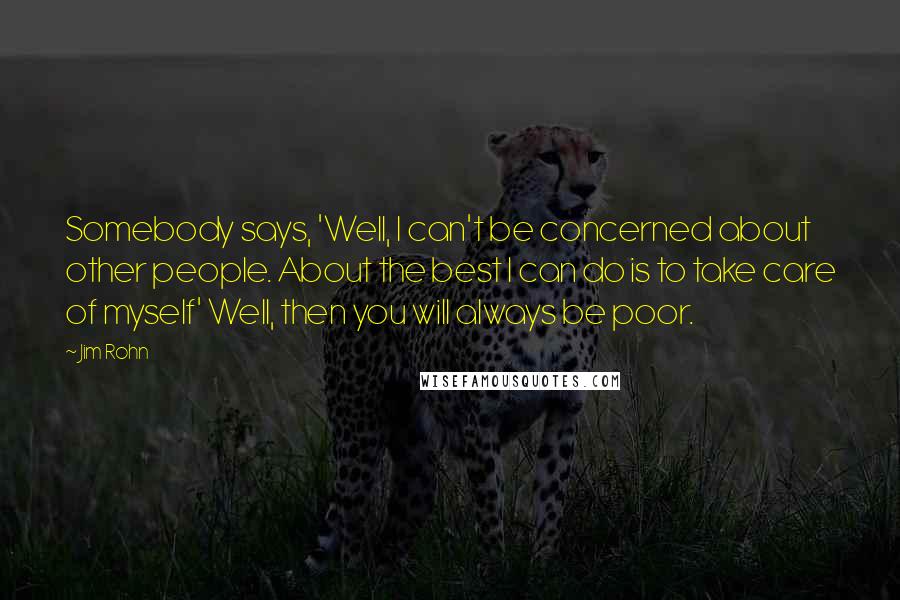 Jim Rohn Quotes: Somebody says, 'Well, I can't be concerned about other people. About the best I can do is to take care of myself' Well, then you will always be poor.