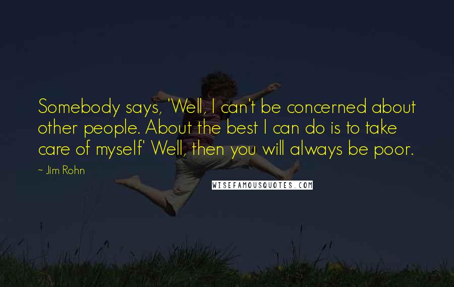 Jim Rohn Quotes: Somebody says, 'Well, I can't be concerned about other people. About the best I can do is to take care of myself' Well, then you will always be poor.