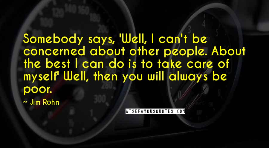 Jim Rohn Quotes: Somebody says, 'Well, I can't be concerned about other people. About the best I can do is to take care of myself' Well, then you will always be poor.