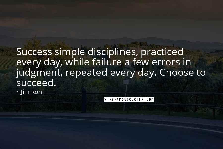Jim Rohn Quotes: Success simple disciplines, practiced every day, while failure a few errors in judgment, repeated every day. Choose to succeed.