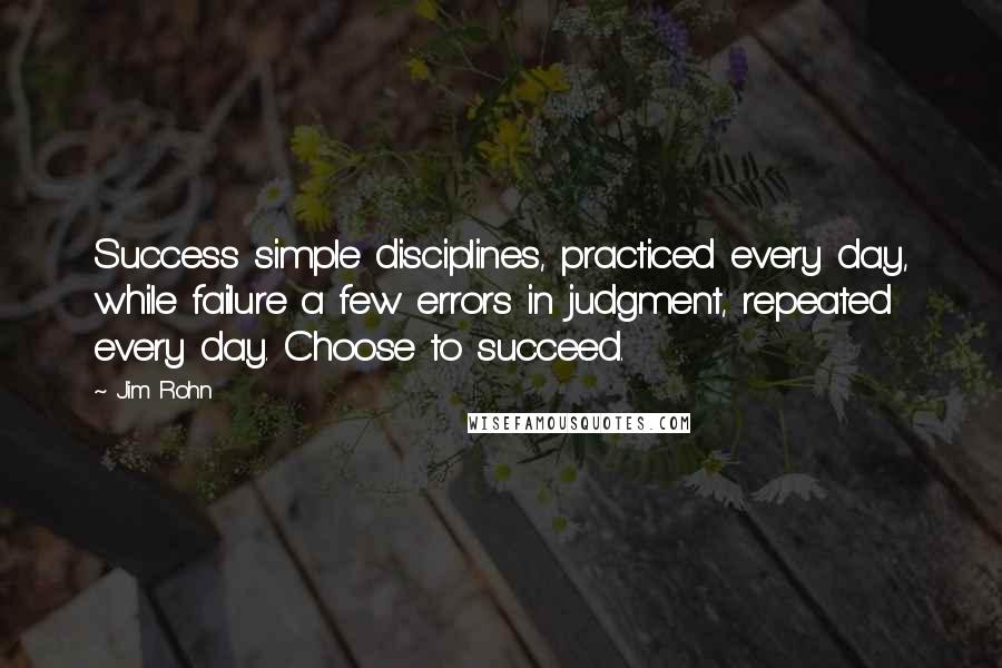 Jim Rohn Quotes: Success simple disciplines, practiced every day, while failure a few errors in judgment, repeated every day. Choose to succeed.