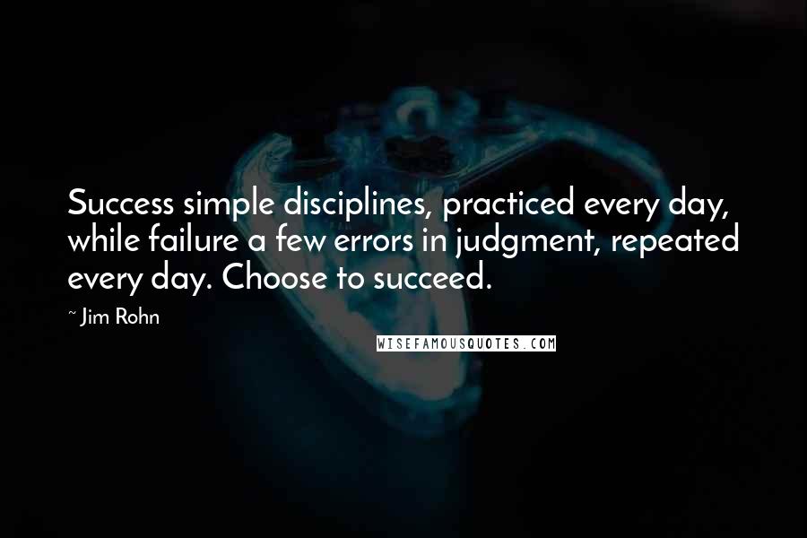 Jim Rohn Quotes: Success simple disciplines, practiced every day, while failure a few errors in judgment, repeated every day. Choose to succeed.