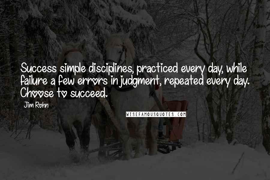 Jim Rohn Quotes: Success simple disciplines, practiced every day, while failure a few errors in judgment, repeated every day. Choose to succeed.