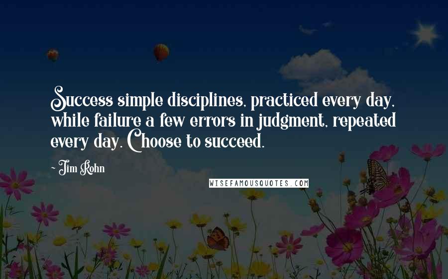 Jim Rohn Quotes: Success simple disciplines, practiced every day, while failure a few errors in judgment, repeated every day. Choose to succeed.