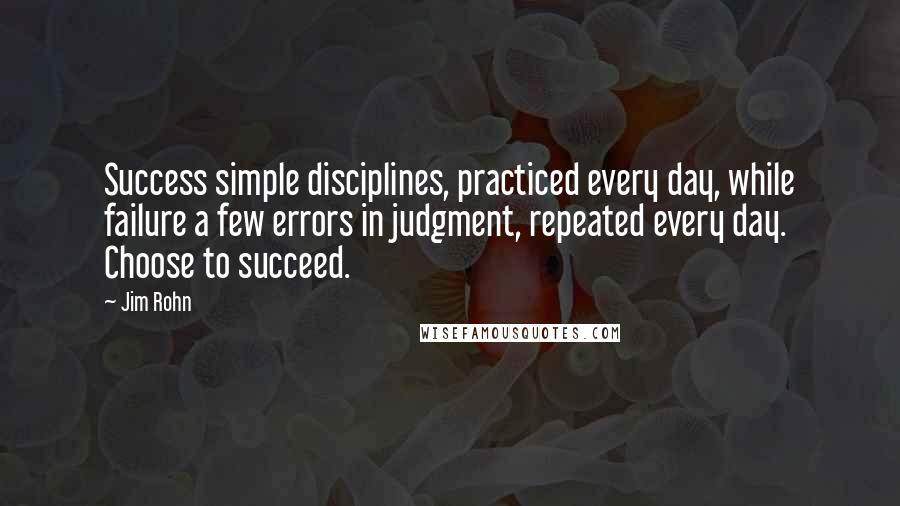 Jim Rohn Quotes: Success simple disciplines, practiced every day, while failure a few errors in judgment, repeated every day. Choose to succeed.