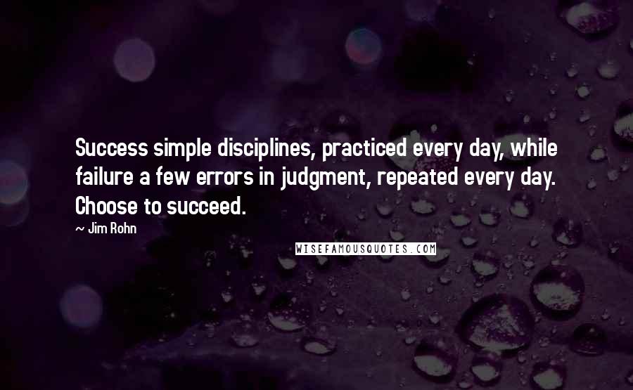 Jim Rohn Quotes: Success simple disciplines, practiced every day, while failure a few errors in judgment, repeated every day. Choose to succeed.