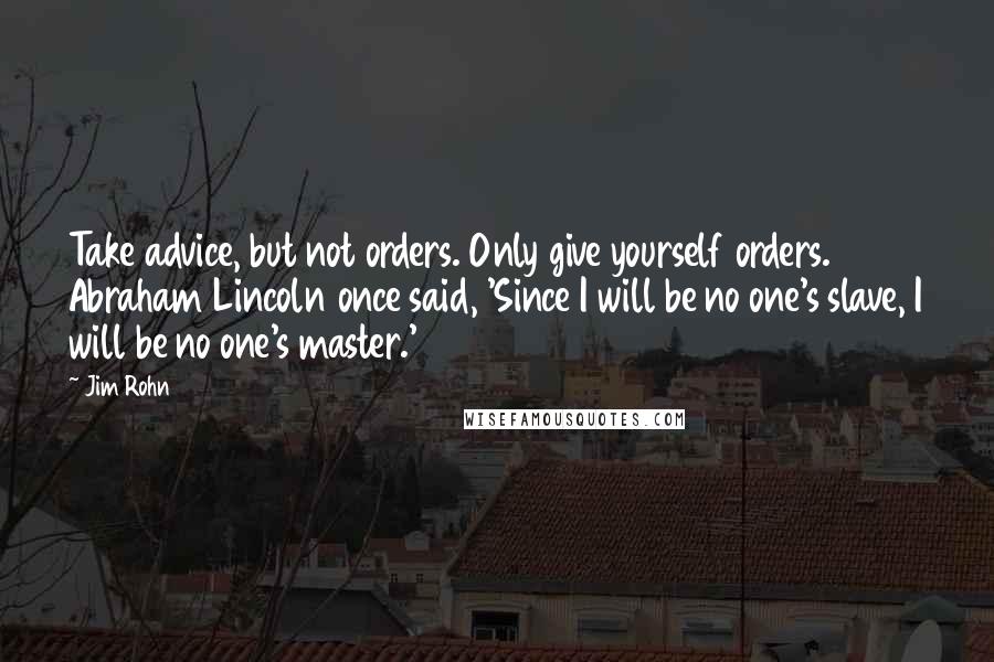 Jim Rohn Quotes: Take advice, but not orders. Only give yourself orders. Abraham Lincoln once said, 'Since I will be no one's slave, I will be no one's master.'