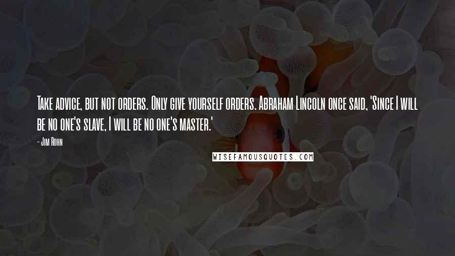 Jim Rohn Quotes: Take advice, but not orders. Only give yourself orders. Abraham Lincoln once said, 'Since I will be no one's slave, I will be no one's master.'