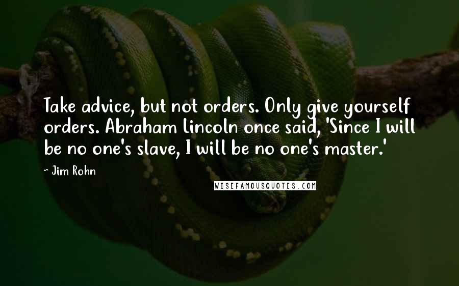 Jim Rohn Quotes: Take advice, but not orders. Only give yourself orders. Abraham Lincoln once said, 'Since I will be no one's slave, I will be no one's master.'