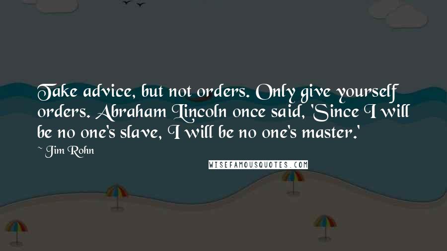 Jim Rohn Quotes: Take advice, but not orders. Only give yourself orders. Abraham Lincoln once said, 'Since I will be no one's slave, I will be no one's master.'