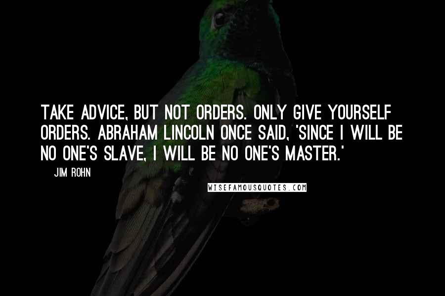 Jim Rohn Quotes: Take advice, but not orders. Only give yourself orders. Abraham Lincoln once said, 'Since I will be no one's slave, I will be no one's master.'