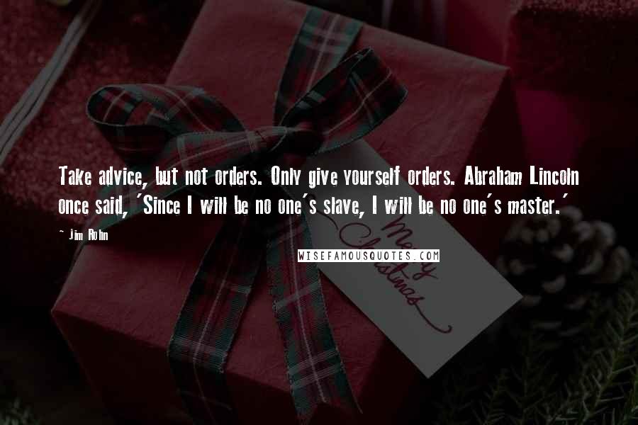 Jim Rohn Quotes: Take advice, but not orders. Only give yourself orders. Abraham Lincoln once said, 'Since I will be no one's slave, I will be no one's master.'