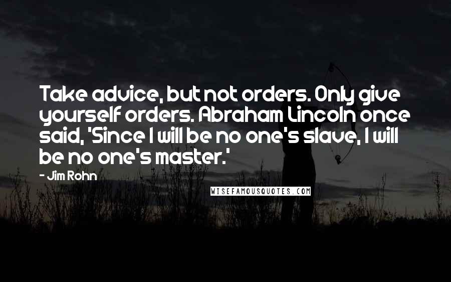 Jim Rohn Quotes: Take advice, but not orders. Only give yourself orders. Abraham Lincoln once said, 'Since I will be no one's slave, I will be no one's master.'