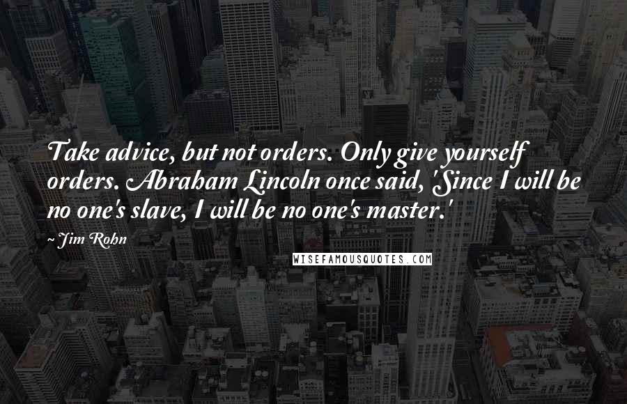 Jim Rohn Quotes: Take advice, but not orders. Only give yourself orders. Abraham Lincoln once said, 'Since I will be no one's slave, I will be no one's master.'