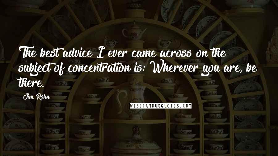 Jim Rohn Quotes: The best advice I ever came across on the subject of concentration is: Wherever you are, be there.