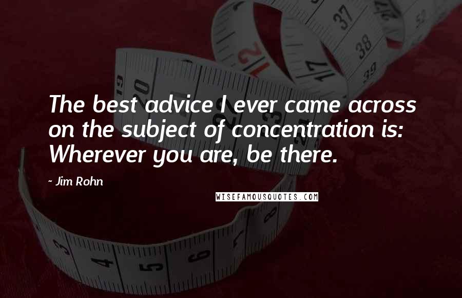 Jim Rohn Quotes: The best advice I ever came across on the subject of concentration is: Wherever you are, be there.