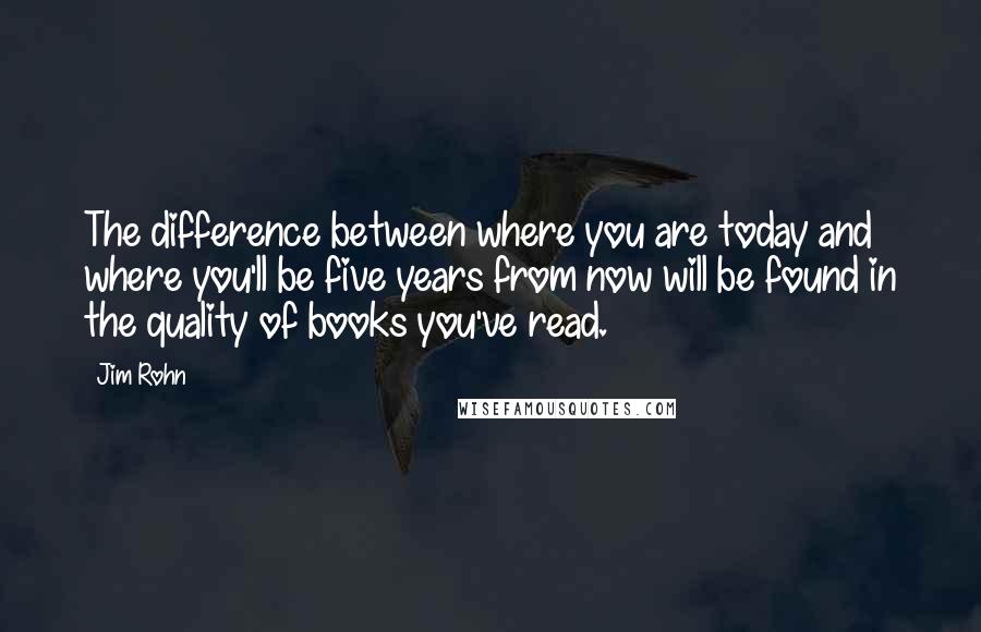 Jim Rohn Quotes: The difference between where you are today and where you'll be five years from now will be found in the quality of books you've read.