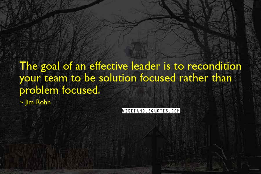 Jim Rohn Quotes: The goal of an effective leader is to recondition your team to be solution focused rather than problem focused.