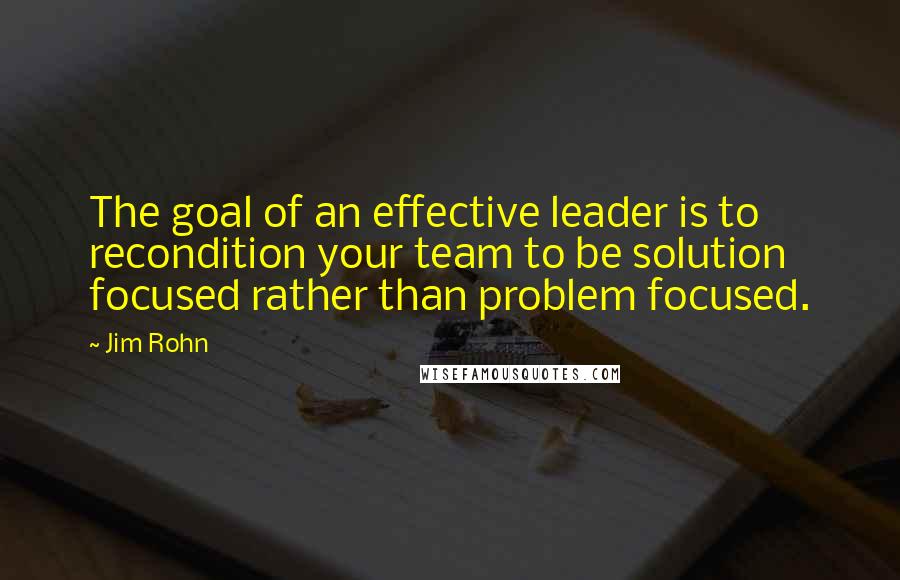 Jim Rohn Quotes: The goal of an effective leader is to recondition your team to be solution focused rather than problem focused.