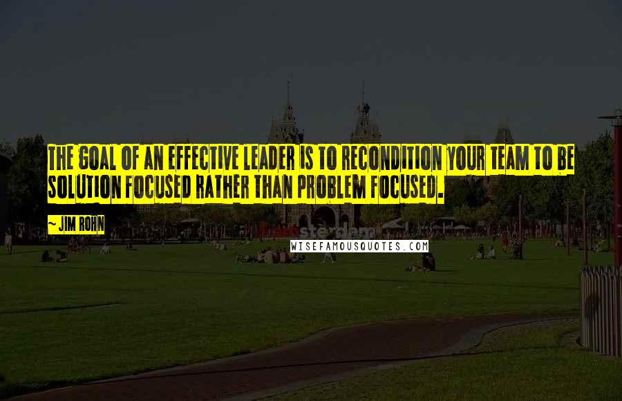 Jim Rohn Quotes: The goal of an effective leader is to recondition your team to be solution focused rather than problem focused.