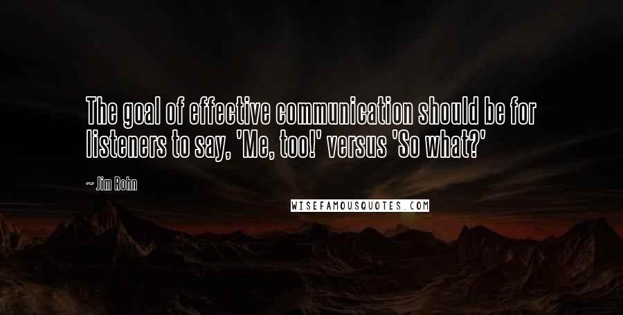 Jim Rohn Quotes: The goal of effective communication should be for listeners to say, 'Me, too!' versus 'So what?'