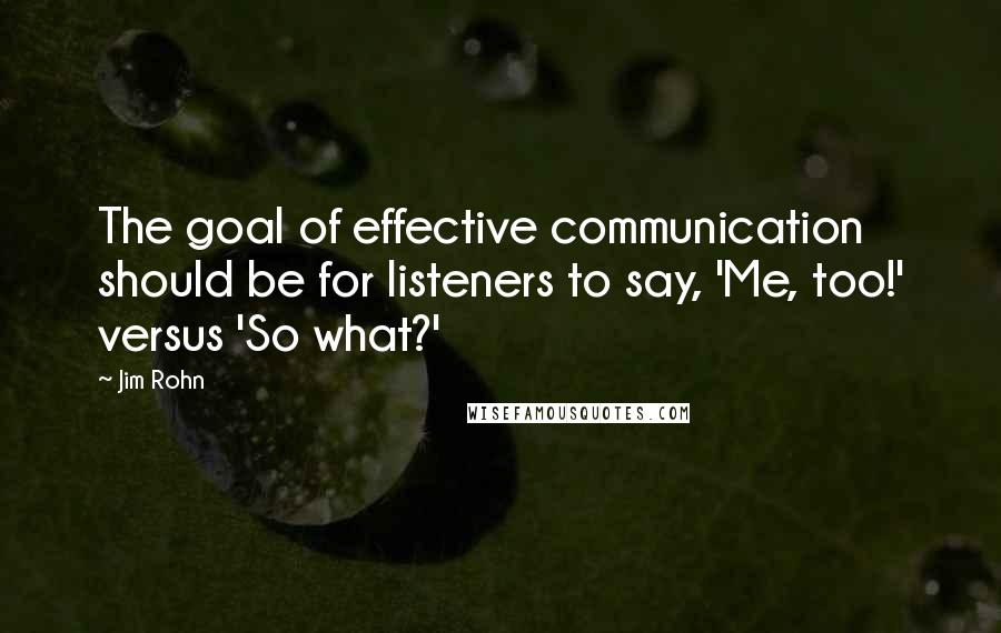 Jim Rohn Quotes: The goal of effective communication should be for listeners to say, 'Me, too!' versus 'So what?'