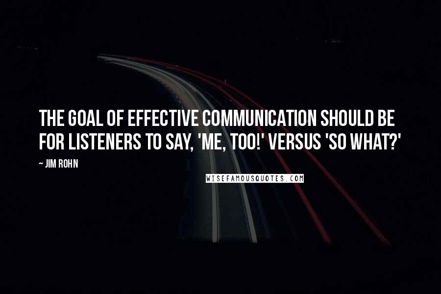 Jim Rohn Quotes: The goal of effective communication should be for listeners to say, 'Me, too!' versus 'So what?'