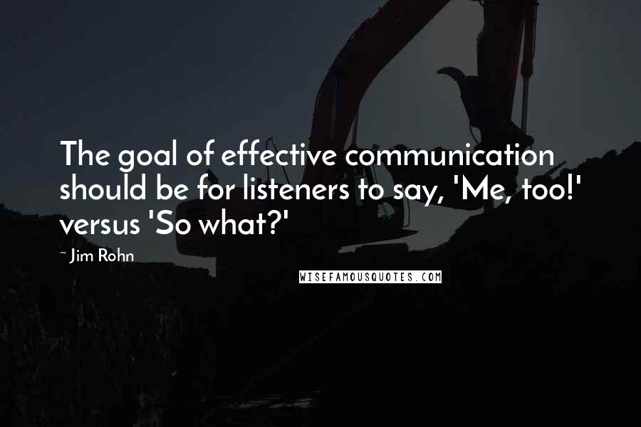 Jim Rohn Quotes: The goal of effective communication should be for listeners to say, 'Me, too!' versus 'So what?'