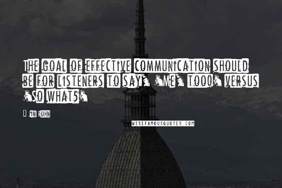 Jim Rohn Quotes: The goal of effective communication should be for listeners to say, 'Me, too!' versus 'So what?'