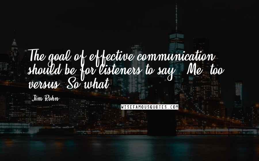 Jim Rohn Quotes: The goal of effective communication should be for listeners to say, 'Me, too!' versus 'So what?'