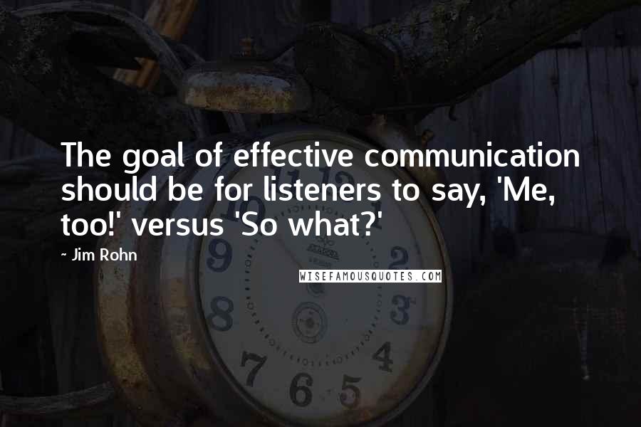 Jim Rohn Quotes: The goal of effective communication should be for listeners to say, 'Me, too!' versus 'So what?'