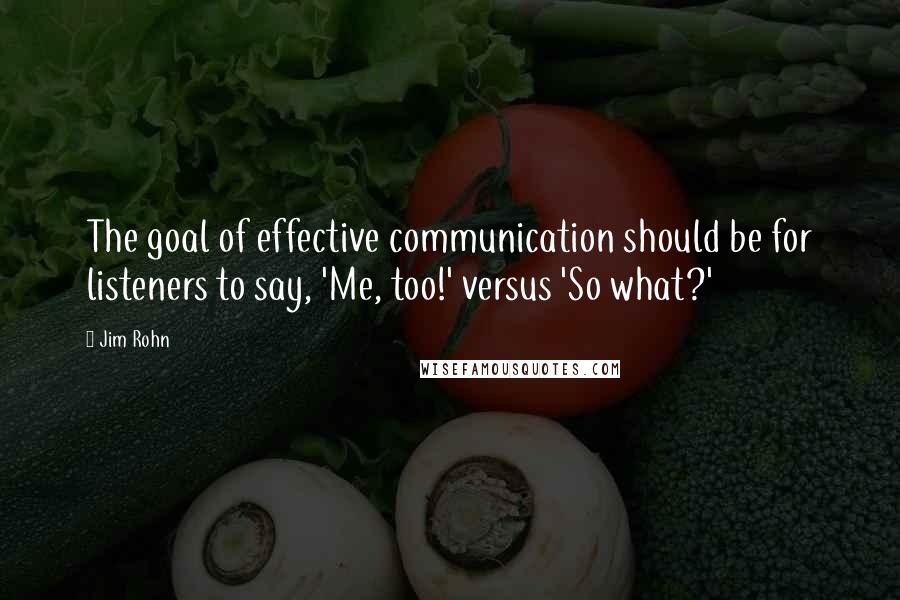 Jim Rohn Quotes: The goal of effective communication should be for listeners to say, 'Me, too!' versus 'So what?'