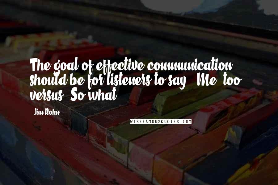 Jim Rohn Quotes: The goal of effective communication should be for listeners to say, 'Me, too!' versus 'So what?'