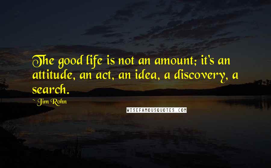 Jim Rohn Quotes: The good life is not an amount; it's an attitude, an act, an idea, a discovery, a search.