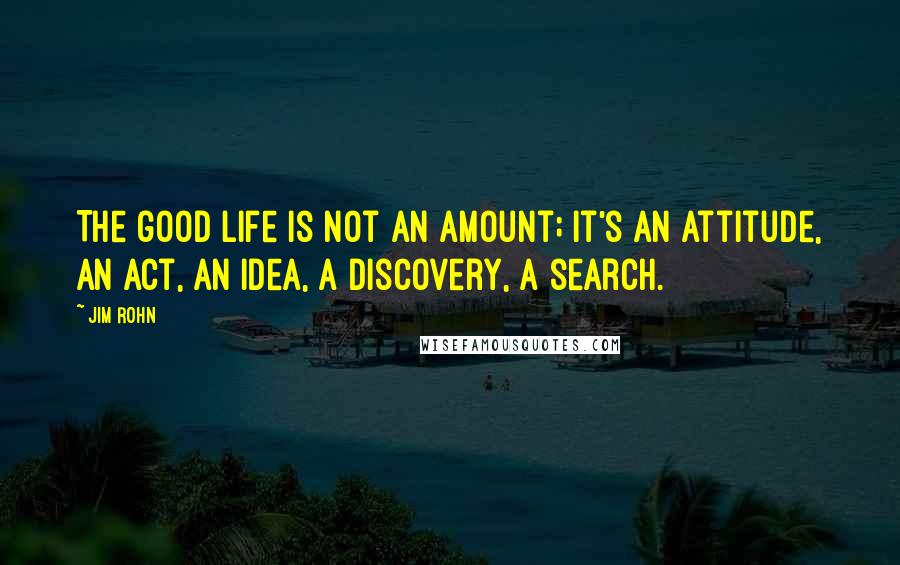 Jim Rohn Quotes: The good life is not an amount; it's an attitude, an act, an idea, a discovery, a search.