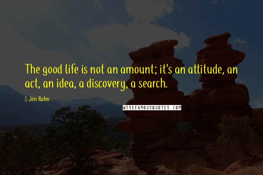 Jim Rohn Quotes: The good life is not an amount; it's an attitude, an act, an idea, a discovery, a search.