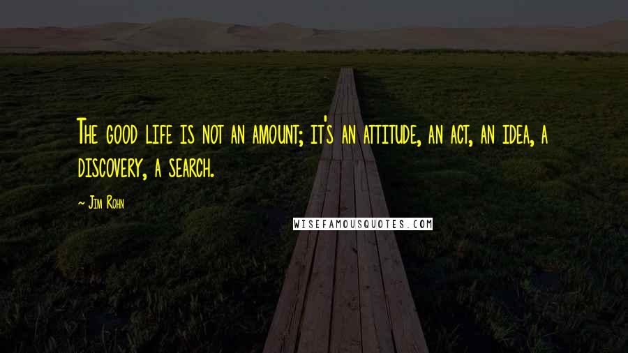 Jim Rohn Quotes: The good life is not an amount; it's an attitude, an act, an idea, a discovery, a search.