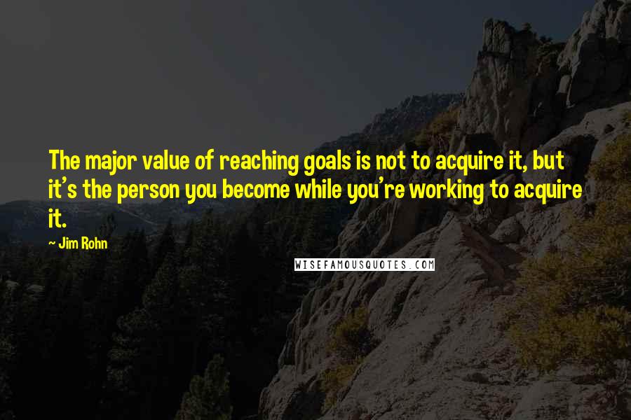 Jim Rohn Quotes: The major value of reaching goals is not to acquire it, but it's the person you become while you're working to acquire it.