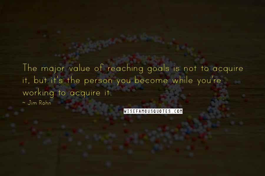 Jim Rohn Quotes: The major value of reaching goals is not to acquire it, but it's the person you become while you're working to acquire it.