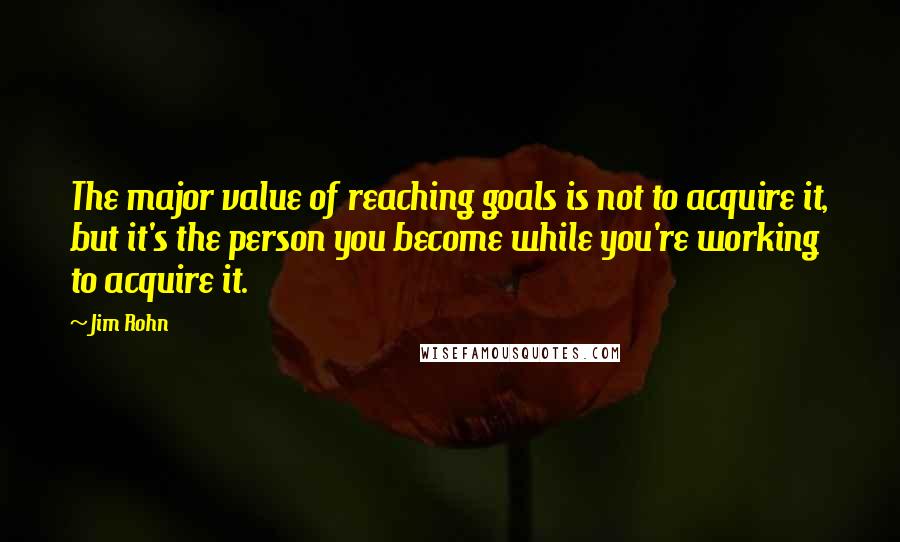 Jim Rohn Quotes: The major value of reaching goals is not to acquire it, but it's the person you become while you're working to acquire it.