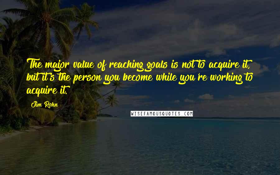 Jim Rohn Quotes: The major value of reaching goals is not to acquire it, but it's the person you become while you're working to acquire it.
