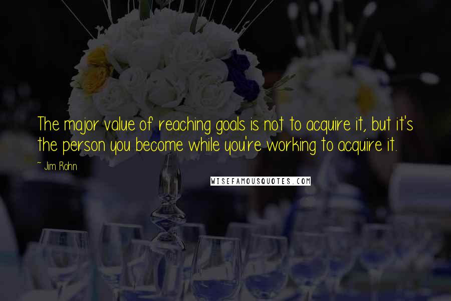 Jim Rohn Quotes: The major value of reaching goals is not to acquire it, but it's the person you become while you're working to acquire it.
