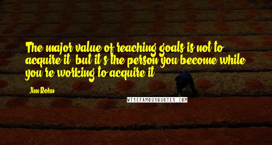 Jim Rohn Quotes: The major value of reaching goals is not to acquire it, but it's the person you become while you're working to acquire it.