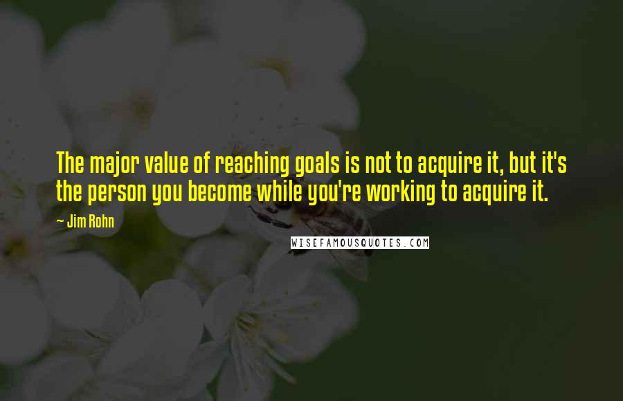 Jim Rohn Quotes: The major value of reaching goals is not to acquire it, but it's the person you become while you're working to acquire it.