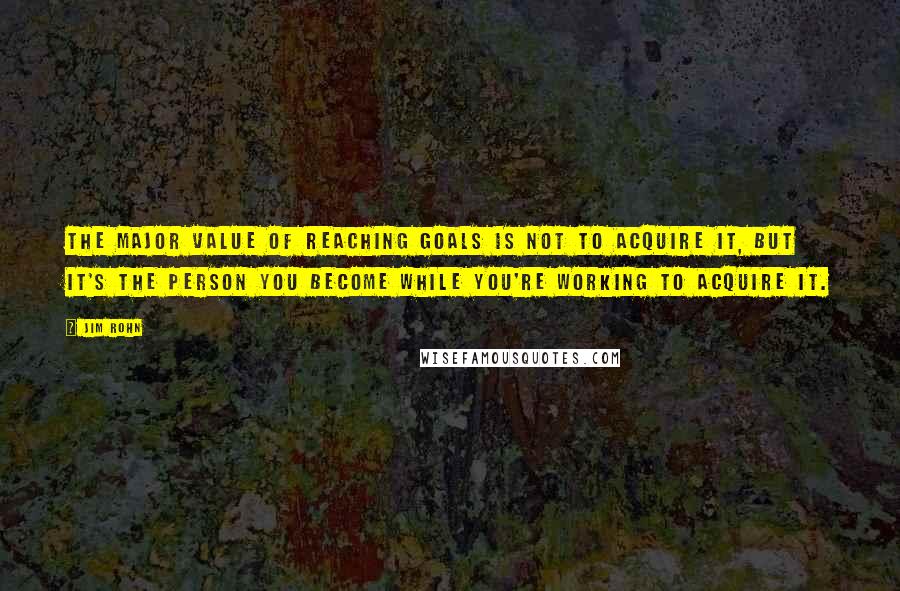 Jim Rohn Quotes: The major value of reaching goals is not to acquire it, but it's the person you become while you're working to acquire it.