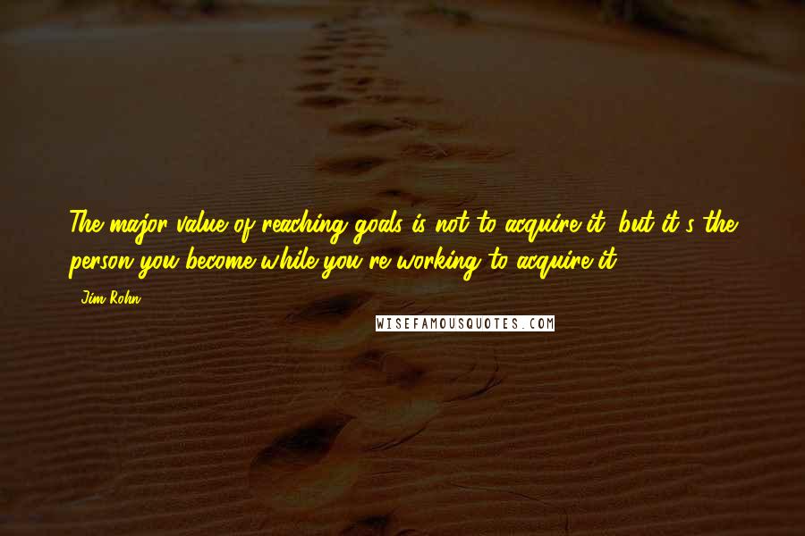 Jim Rohn Quotes: The major value of reaching goals is not to acquire it, but it's the person you become while you're working to acquire it.